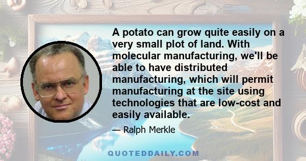 A potato can grow quite easily on a very small plot of land. With molecular manufacturing, we'll be able to have distributed manufacturing, which will permit manufacturing at the site using technologies that are