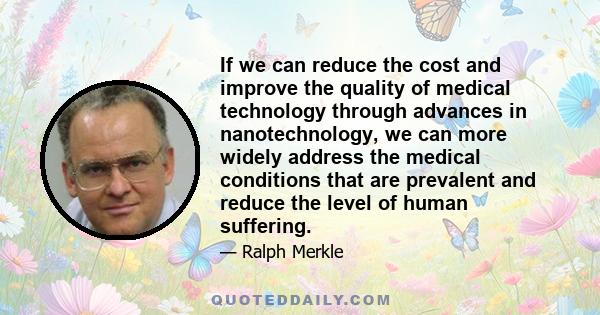 If we can reduce the cost and improve the quality of medical technology through advances in nanotechnology, we can more widely address the medical conditions that are prevalent and reduce the level of human suffering.