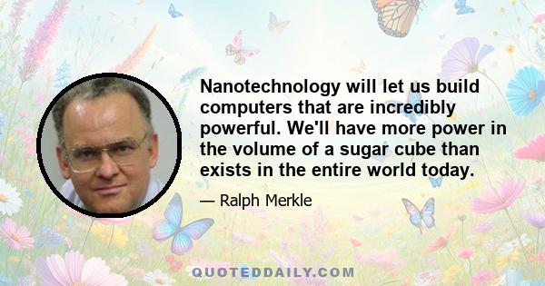 Nanotechnology will let us build computers that are incredibly powerful. We'll have more power in the volume of a sugar cube than exists in the entire world today.