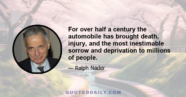 For over half a century the automobile has brought death, injury, and the most inestimable sorrow and deprivation to millions of people.