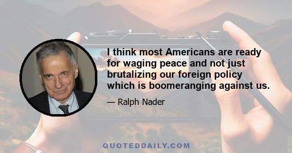 I think most Americans are ready for waging peace and not just brutalizing our foreign policy which is boomeranging against us.