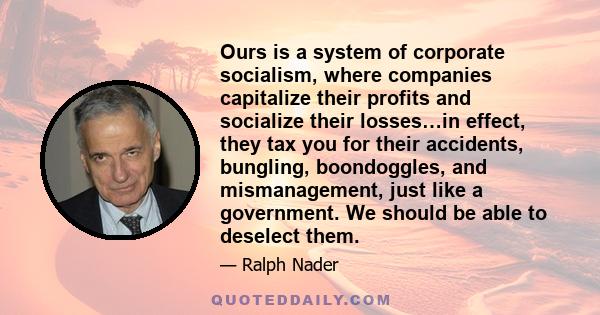 Ours is a system of corporate socialism, where companies capitalize their profits and socialize their losses…in effect, they tax you for their accidents, bungling, boondoggles, and mismanagement, just like a government. 