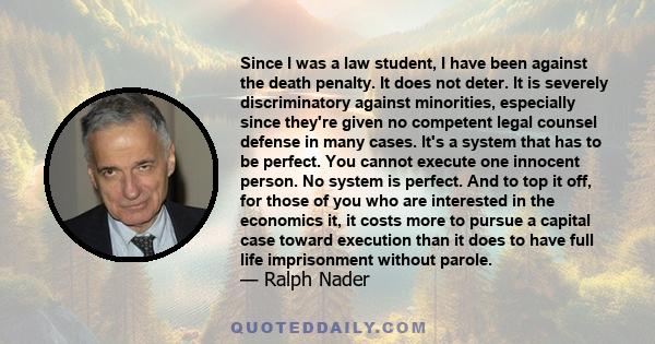 Since I was a law student, I have been against the death penalty. It does not deter. It is severely discriminatory against minorities, especially since they're given no competent legal counsel defense in many cases.