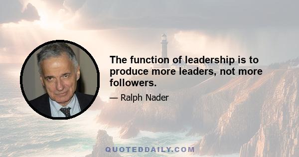 The function of leadership is to produce more leaders, not more followers.