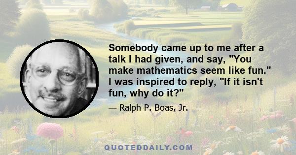 Somebody came up to me after a talk I had given, and say, You make mathematics seem like fun. I was inspired to reply, If it isn't fun, why do it?