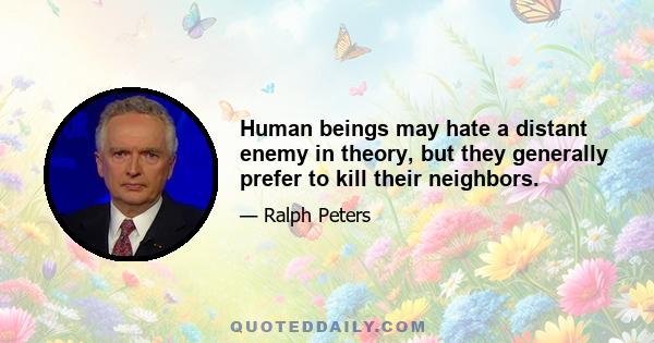 Human beings may hate a distant enemy in theory, but they generally prefer to kill their neighbors.