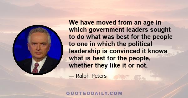 We have moved from an age in which government leaders sought to do what was best for the people to one in which the political leadership is convinced it knows what is best for the people, whether they like it or not.