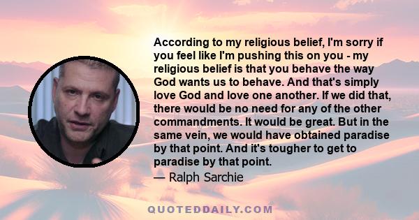 According to my religious belief, I'm sorry if you feel like I'm pushing this on you - my religious belief is that you behave the way God wants us to behave. And that's simply love God and love one another. If we did