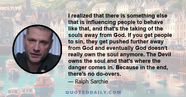 I realized that there is something else that is influencing people to behave like that, and that's the taking of the souls away from God. If you get people to sin, they get pushed further away from God and eventually