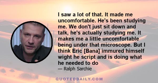 I saw a lot of that. It made me uncomfortable. He's been studying me. We don't just sit down and talk, he's actually studying me. It makes me a little uncomfortable being under that microscope. But I think Eric [Bana]