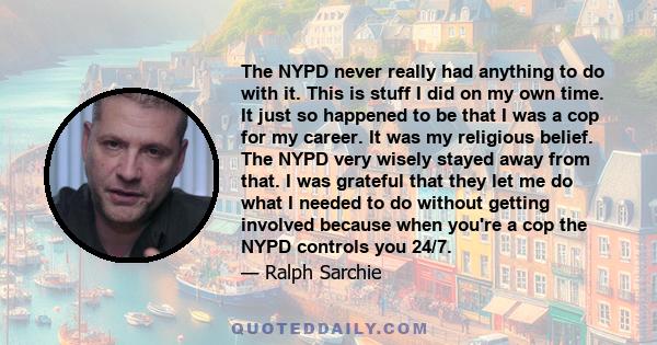 The NYPD never really had anything to do with it. This is stuff I did on my own time. It just so happened to be that I was a cop for my career. It was my religious belief. The NYPD very wisely stayed away from that. I