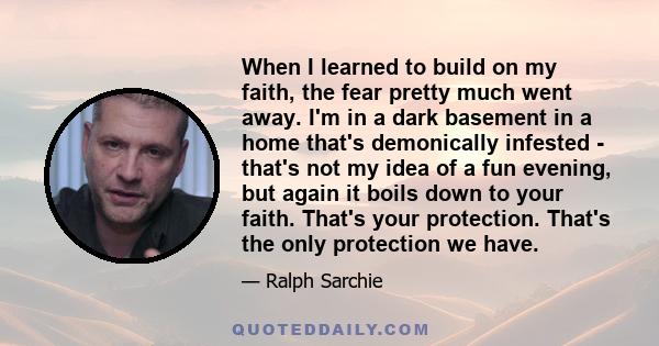 When I learned to build on my faith, the fear pretty much went away. I'm in a dark basement in a home that's demonically infested - that's not my idea of a fun evening, but again it boils down to your faith. That's your 