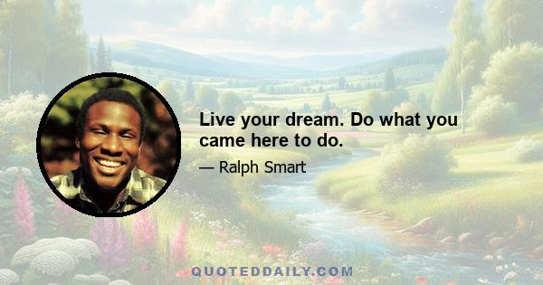 Live your dream. Do what you came here to do.