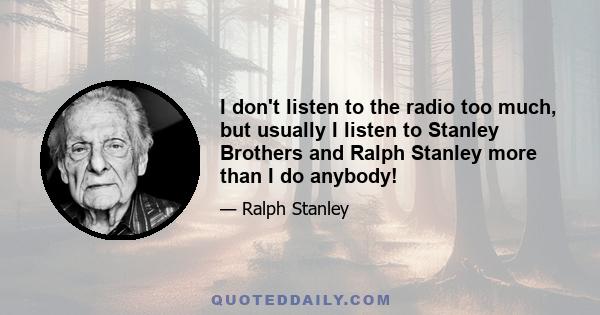 I don't listen to the radio too much, but usually I listen to Stanley Brothers and Ralph Stanley more than I do anybody!