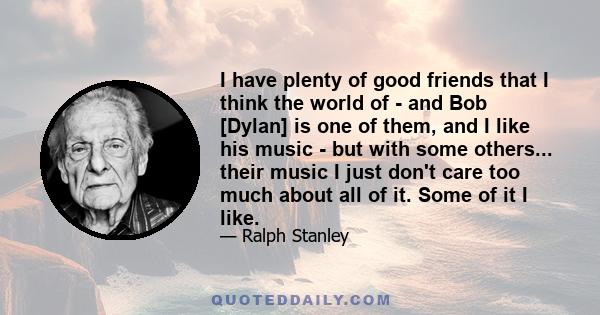 I have plenty of good friends that I think the world of - and Bob [Dylan] is one of them, and I like his music - but with some others... their music I just don't care too much about all of it. Some of it I like.