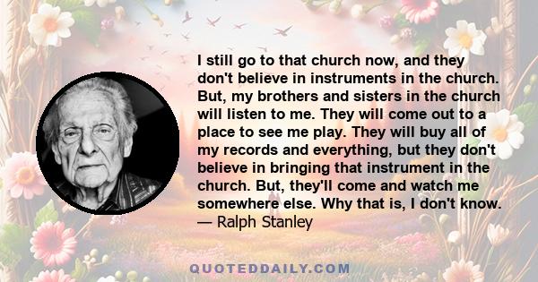 I still go to that church now, and they don't believe in instruments in the church. But, my brothers and sisters in the church will listen to me. They will come out to a place to see me play. They will buy all of my