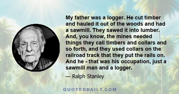 My father was a logger. He cut timber and hauled it out of the woods and had a sawmill. They sawed it into lumber. And, you know, the mines needed things they call timbers and collars and so forth, and they used collars 