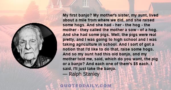 My first banjo? My mother's sister, my aunt, lived about a mile from where we did, and she raised some hogs. And she had - her - the hog - the mother - they called the mother a sow - of a hog. And she had some pigs.