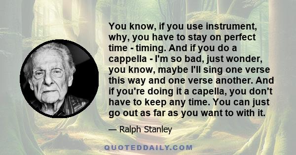 You know, if you use instrument, why, you have to stay on perfect time - timing. And if you do a cappella - I'm so bad, just wonder, you know, maybe I'll sing one verse this way and one verse another. And if you're