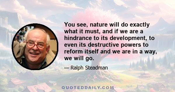 You see, nature will do exactly what it must, and if we are a hindrance to its development, to even its destructive powers to reform itself and we are in a way, we will go.