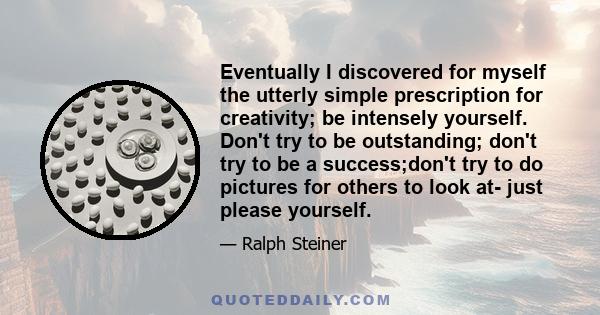 Eventually I discovered for myself the utterly simple prescription for creativity; be intensely yourself. Don't try to be outstanding; don't try to be a success;don't try to do pictures for others to look at- just