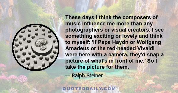 These days I think the composers of music influence me more than any photographers or visual creators. I see something exciting or lovely and think to myself: 'If Papa Haydn or Wolfgang Amadeus or the red-headed Vivaldi 