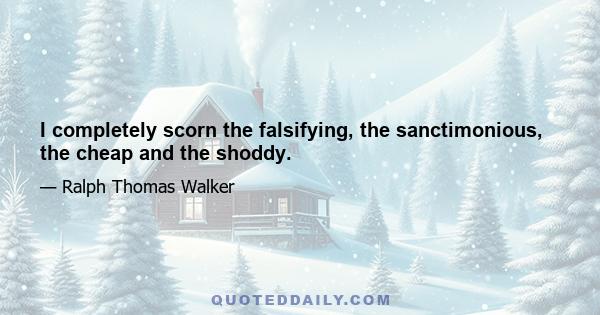 I completely scorn the falsifying, the sanctimonious, the cheap and the shoddy.