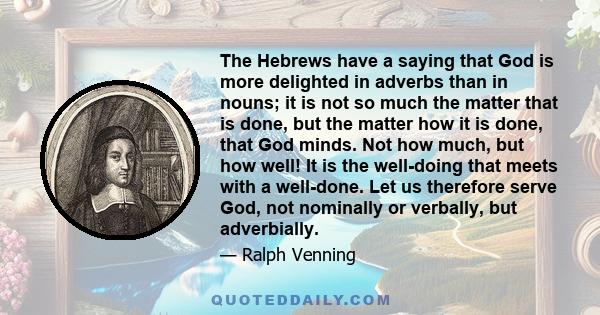 The Hebrews have a saying that God is more delighted in adverbs than in nouns; it is not so much the matter that is done, but the matter how it is done, that God minds. Not how much, but how well! It is the well-doing