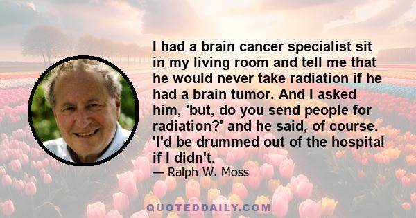 I had a brain cancer specialist sit in my living room and tell me that he would never take radiation if he had a brain tumor. And I asked him, 'but, do you send people for radiation?' and he said, of course. 'I'd be