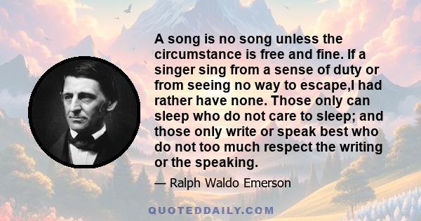 A song is no song unless the circumstance is free and fine. If a singer sing from a sense of duty or from seeing no way to escape,I had rather have none. Those only can sleep who do not care to sleep; and those only