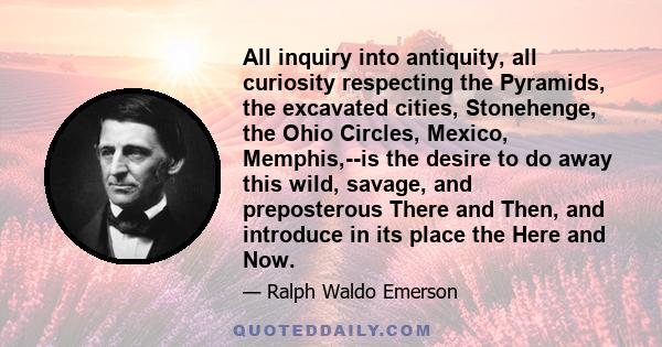 All inquiry into antiquity, all curiosity respecting the Pyramids, the excavated cities, Stonehenge, the Ohio Circles, Mexico, Memphis,--is the desire to do away this wild, savage, and preposterous There and Then, and