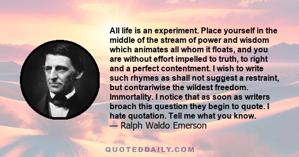 All life is an experiment. Place yourself in the middle of the stream of power and wisdom which animates all whom it floats, and you are without effort impelled to truth, to right and a perfect contentment. I wish to