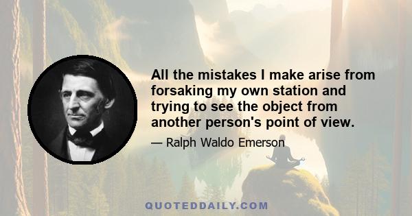 All the mistakes I make arise from forsaking my own station and trying to see the object from another person's point of view.