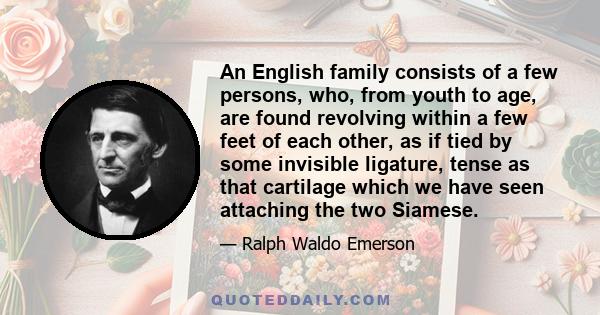 An English family consists of a few persons, who, from youth to age, are found revolving within a few feet of each other, as if tied by some invisible ligature, tense as that cartilage which we have seen attaching the