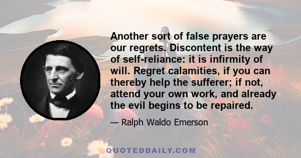 Another sort of false prayers are our regrets. Discontent is the way of self-reliance: it is infirmity of will. Regret calamities, if you can thereby help the sufferer; if not, attend your own work, and already the evil 