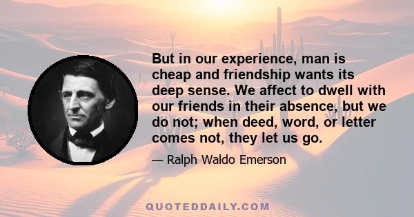 But in our experience, man is cheap and friendship wants its deep sense. We affect to dwell with our friends in their absence, but we do not; when deed, word, or letter comes not, they let us go.