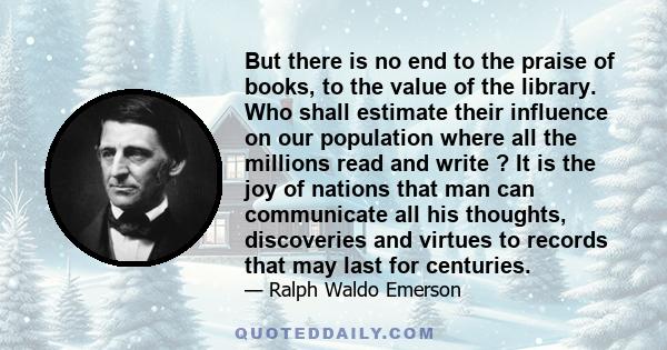 But there is no end to the praise of books, to the value of the library. Who shall estimate their influence on our population where all the millions read and write ? It is the joy of nations that man can communicate all 