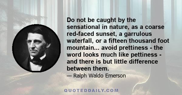 Do not be caught by the sensational in nature, as a coarse red-faced sunset, a garrulous waterfall, or a fifteen thousand foot mountain... avoid prettiness - the word looks much like pettiness - and there is but little