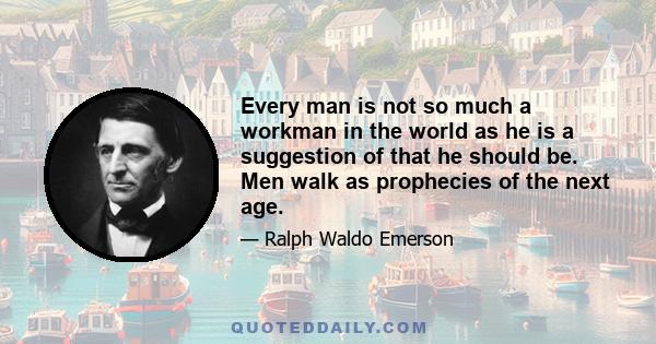 Every man is not so much a workman in the world as he is a suggestion of that he should be. Men walk as prophecies of the next age.