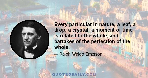 Every particular in nature, a leaf, a drop, a crystal, a moment of time is related to the whole, and partakes of the perfection of the whole.