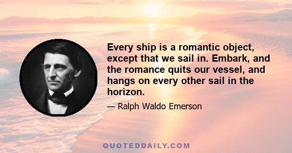 Every ship is a romantic object, except that we sail in. Embark, and the romance quits our vessel, and hangs on every other sail in the horizon.