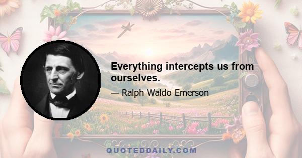 Everything intercepts us from ourselves.