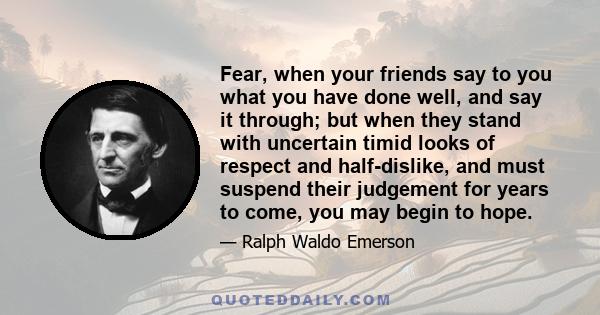 Fear, when your friends say to you what you have done well, and say it through; but when they stand with uncertain timid looks of respect and half-dislike, and must suspend their judgement for years to come, you may