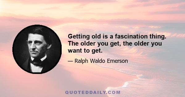 Getting old is a fascination thing. The older you get, the older you want to get.