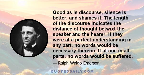 Good as is discourse, silence is better, and shames it. The length of the discourse indicates the distance of thought betwixt the speaker and the hearer. If they were at a perfect understanding in any part, no words