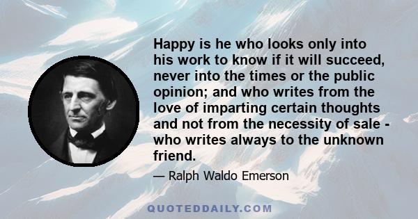 Happy is he who looks only into his work to know if it will succeed, never into the times or the public opinion; and who writes from the love of imparting certain thoughts and not from the necessity of sale - who writes 