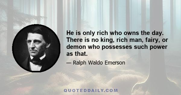 He is only rich who owns the day. There is no king, rich man, fairy, or demon who possesses such power as that.