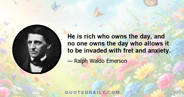 He is rich who owns the day, and no one owns the day who allows it to be invaded with fret and anxiety.