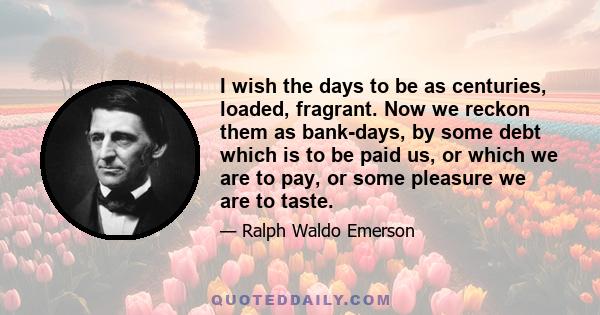 I wish the days to be as centuries, loaded, fragrant. Now we reckon them as bank-days, by some debt which is to be paid us, or which we are to pay, or some pleasure we are to taste.