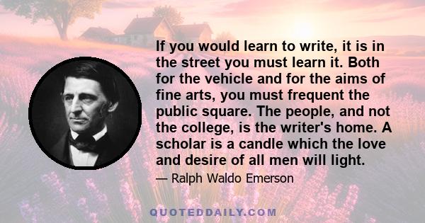 If you would learn to write, it is in the street you must learn it. Both for the vehicle and for the aims of fine arts, you must frequent the public square. The people, and not the college, is the writer's home. A